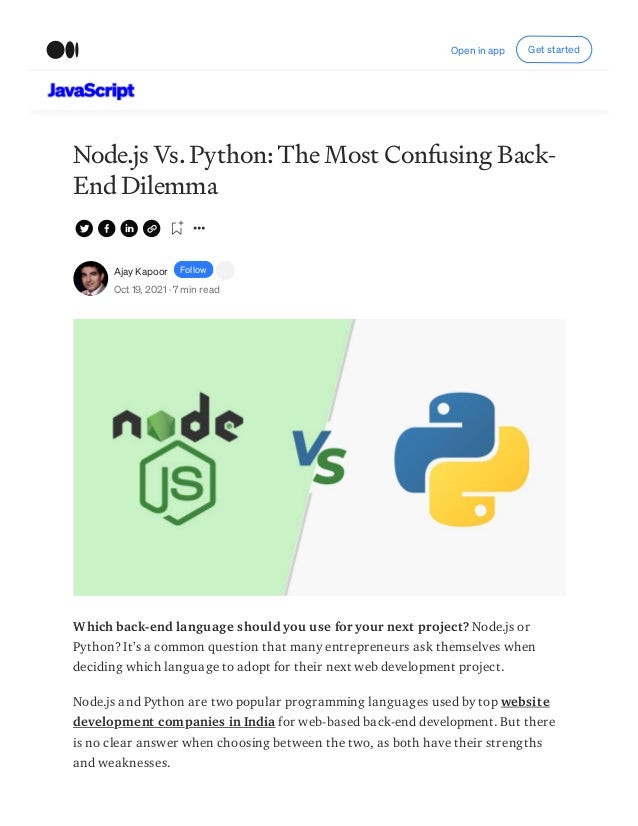 Node.js Vs. Python: The Most Confusing Back-
End Dilemma
Ajay Kapoor Follow
Oct 19, 2021 · 7 min read
Which back-end language should you use for your next project? Node.js or
Python? It’s a common question that many entrepreneurs ask themselves when
deciding which language to adopt for their next web development project.
Node.js and Python are two popular programming languages used by top website
development companies in India for web-based back-end development. But there
is no clear answer when choosing between the two, as both have their strengths
and weaknesses.
Open in app Get started
 