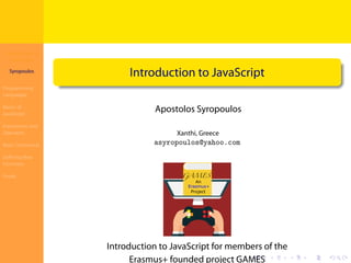 Introduction to
JavaScript
Syropoulos
Programming
Languages
Basics of
JavaScript
Expressions and
Operators
Basic Commands
Deﬁning New
Functions
Finale
.
.
.
.
.
.
.
.
.
.
.
.
.
.
.
.
.
.
.
.
.
.
.
.
.
.
.
.
.
.
.
.
.
.
.
.
.
.
.
.
Introduction to JavaScript
Apostolos Syropoulos
Xanthi, Greece
asyropoulos@yahoo.com
Introduction to JavaScript for members of the
Erasmus+ founded project GAMES
 
