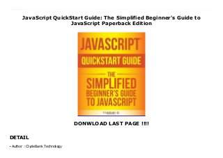 JavaScript QuickStart Guide: The Simplified Beginner's Guide to
JavaScript Paperback Edition
DONWLOAD LAST PAGE !!!!
DETAIL
New Series Do you want to learn JavaScript but don't know where to start? Are you overwhelmed by the 1,000-page long books that simply have TOO much information and are impossible to follow? Do you want to be up and running with JavaScript in just a few hours? Do you like getting the best 'bang' for your 'buck'? (Of course you do!) If so, then look no further. "JavaScript QuickStart Guide" will take you step-by-step through the learning process so you will understand the fundamentals of JavaScript and how to integrate JavaScript into your web pages in minutes! Are you looking to change careers to something that will pay you more and have more flexibility? Are you looking to learn just for fun on the side? No matter why you want to learn JavaScript the "JavaScript QuickStart Guide" has you covered. Extensive Examples & Screenshots of What You Should See Makes This Book Like Having An JavaScript Guru Right Over Your Shoulder While You Learn! Every web developer must known JavaScript if want to really be considered a professional. JavaScript is ones of the most in demand programming languages at the moment and is one of the most sought after skills for developers. Not only is JavaScript highly marketable, it is one of the most fun programming languages to learn! "JavaScript QuickStart Guide" has been specifically designed by JavaScript experts with ease of learning in mind to ensure you don't get stuck, lost or lose hope in the learning process. Never again will you need to waste your time searching the internet, watching YouTube videos and paying crazy amounts of money for online courses! Who Is This For? -People With Zero To Little JavaScript Experience! -JavaScript Experts Looking To Brush Up On The Basics! -People Looking To Learn JavaScript For Fun! -People Looking To Learn JavaScript For a Career! What You'll Learn... -Foundational JavaScript Terminology Explained -Condtional & Loop Statements -Creating and Controlling Functions -Fundamental Document Object
Model Concepts -Event Types & How to React To Events -The Top Mistakes to AVOID That Those New To JavaScript Make! -Much, Much More!
Author : ClydeBank Technology
●
 