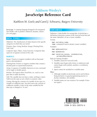 Addison-Wesley’s
                              JavaScript Reference Card
           Kathleen M. Goelz and Carol J. Schwartz, Rutgers University

Javascript: A scripting language designed to be integrated       VARIABLES
into HTML code to produce enhanced, dynamic, interac-
                                                                 Definition: A placeholder for storing data. In JavaScript, a
tive web pages.
                                                                 declaration statement consists of the reserved word var and
                                                                 the name (identifier) of one or more variables.
DATA TYPES
                                                                 Format:
Definition: The classification of values based on the specific     var variable_name
categories in which they are stored.                               [var command is used to declare (create) variables]
Primitive Types: String, Boolean, Integer, Floating Point,       Examples:
Null, Void
                                                                   var myHouseColor
Composite Types: Object, Array, Function. Composite data
                                                                   var myAddress
types are in separate sections of the code.
                                                                   var vacation_house, condominium,
                                                                        primaryResidence
NUMERIC
                                                                 Rules for Naming Variables:
Integer: Positive or negative numbers with no fractional
                                                                   1. Variables cannot be reserved words.
parts or decimal places.
                                                                   2. Variables must begin with a letter or underscore and
Floating Point: Positive or negative numbers that contain a
                                                                      cannot begin with symbols, numbers, or arithmetic
decimal point or exponential notations.
                                                                      notations.
String: A sequence of readable characters or text, surround-
                                                                   3. Spaces cannot be included in a variable name.
ed by single or double quotes.
                                                                 Hints:
Boolean: The logical values True/False, etc. used to com-
                                                                   1. Although variables in JavaScript can be used without
pare data or make decisions.
                                                                      being declared, it is good programming practice to
Null: The variable does not have a value; nothing to report.
                                                                      declare (initialize), all variables.
Null is not the same as zero, which is a numeric value.
                                                                   2. Variable names are case sensitive; for example X does
Casting: Moving the contents of a variable of one type to a
                                                                      not equal x.
variable of a different type. You don’t move the contents to
a different variable; it stays in the same variable but the
data type is changed or “re-cast”.




                                                                                   ,!7IA3C1-dcahfj!:t;K;k;K;k
                                                                                      ISBN 0-321-32075-1