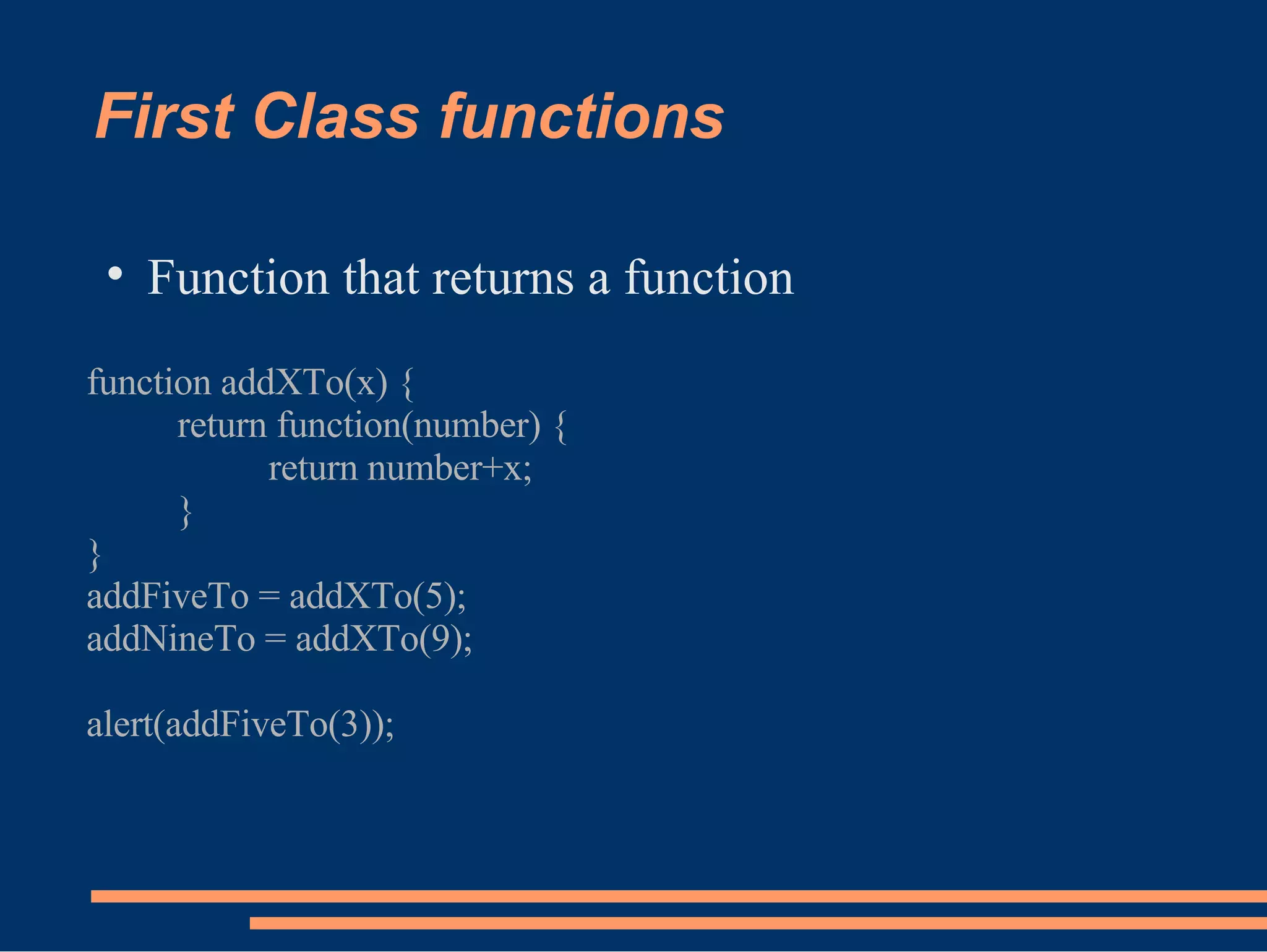 First Class functions Function that returns a function function addXTo(x) { return function(number) { return number+x; } } addFiveTo = addXTo(5); addNineTo = addXTo(9); alert(addFiveTo(3)); 