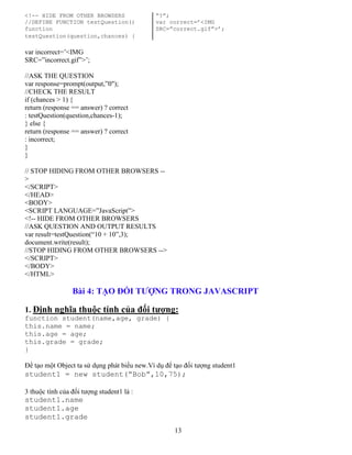 13
<!-- HIDE FROM OTHER BROWSERS “?”;
//DEFINE FUNCTION testQuestion() var correct=’<IMG
function SRC=”correct.gif”>’;
testQuestion(question,chances) {
var incorrect=’<IMG
SRC=”incorrect.gif”>’;
//ASK THE QUESTION
var response=prompt(output,”0");
//CHECK THE RESULT
if (chances > 1) {
return (response == answer) ? correct
: testQuestion(question,chances-1);
} else {
return (response == answer) ? correct
: incorrect;
}
}
// STOP HIDING FROM OTHER BROWSERS --
>
</SCRIPT>
</HEAD>
<BODY>
<SCRIPT LANGUAGE=”JavaScript”>
<!-- HIDE FROM OTHER BROWSERS
//ASK QUESTION AND OUTPUT RESULTS
var result=testQuestion(“10 + 10”,3);
document.write(result);
//STOP HIDING FROM OTHER BROWSERS -->
</SCRIPT>
</BODY>
</HTML>
Bài 4: TẠO ĐỐI TƯỢNG TRONG JAVASCRIPT
1. Định nghĩa thuộc tính của đối tượng:
function student(name,age, grade) {
this.name = name;
this.age = age;
this.grade = grade;
}
Để tạo một Object ta sử dụng phát biểu new.Ví dụ để tạo đối tượng student1
student1 = new student(“Bob”,10,75);
3 thuộc tính của đối tượng student1 là :
student1.name
student1.age
student1.grade
 