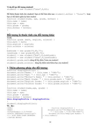 14
Ví dụ để tạo đối tượng student2
student2 = new student(“Jane”,9,82);
Để thêm thuộc tính cho student1 bạn có thể làm như sau: student1.mother = “Susan”; hoặc
bạn có thể định nghĩa lại hàm student
function student(name, age, grade, mother) {
this.name = name;
this.age = age;
this.grade = grade;
this.mother = mother;
}
Đối tượng là thuộc tính của đối tượng khác
Ví dụ:
function grade (math, english, science) {
this.math = math;
this.english = english;
this.science = science;
}
bobGrade = new grade(75,80,77);
janeGrade = new grade(82,88,75);
student1 = new student(“Bob”,10,bobGrade);
student2 = new student(“Jane”,9,janeGrade);
student1.grade.math:dùng để lấy điểm Toán của student1
student2.grade.science: dùng lấy điểm môn Khoa học của student2
2. Thêm phương pháp cho đối tượng:
function displayProfile() {
document.write(“Name: “ + this.name + “<BR>”);
document.write(“Age: “ + this.age + “<BR>”);
document.write(“Mother’s Name: “ + this.mother + “<BR>”);
document.write(“Math Grade: “ + this.grade.math + “<BR>”);
document.write(“English Grade: “ + this.grade.english + “<BR>”);
document.write(“Science Grade: “ + this.grade.science + “<BR>”);
}
function student(name,age, grade) {
this.name = name;
this.age = age;
this.grade = grade;
this.mother = mother;
this.displayProfile = displayProfile;
}
student1.displayProfile();
Ví du:
<HTML> function displayInfo() {
<HEAD> document.write(“<H1>Employee Profile:
<TITLE>Example 4.3</TITLE> “ + this.name + “</H1><HR><PRE>”);
<SCRIPT LANGUAGE=”JavaScript”> document.writeln(“Employee Number: “
<!-- HIDE FROM OTHER BROWSERS + this.number);
//DEFINE METHOD
 