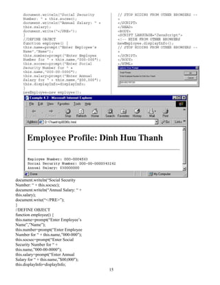 15
document.writeln(“Social Security
Number: “ + this.socsec);
document.writeln(“Annual Salary: “ +
this.salary);
document.write(“</PRE>”);
}
//DEFINE OBJECT
function employee() {
this.name=prompt(“Enter Employee’s
Name”,”Name”);
this.number=prompt(“Enter Employee
Number for “ + this.name,”000-000");
this.socsec=prompt(“Enter Social
Security Number for “ +
this.name,”000-00-0000");
this.salary=prompt(“Enter Annual
Salary for “ + this.name,”$00,000");
this.displayInfo=displayInfo;
 