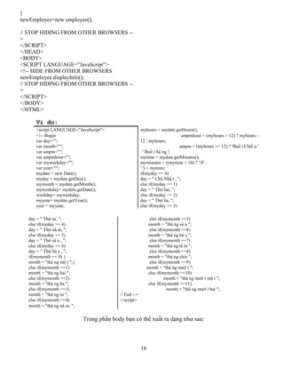 16
}
newEmployee=new employee();
// STOP HIDING FROM OTHER BROWSERS --
>
</SCRIPT>
</HEAD>
<BODY>
<SCRIPT LANGUAGE=”JavaScript”>
<!-- HIDE FROM OTHER BROWSERS
newEmployee.displayInfo();
// STOP HIDING FROM OTHER BROWSERS --
>
</SCRIPT>
</BODY>
</HTML>
Vi du:
<script LANGUAGE="JavaScript"> myhours = mydate.getHours();
<!-- Begin ampmhour = (myhours > 12) ? myhours -
var day=""; 12 : myhours;
var month=""; ampm = (myhours >= 12) ? 'Buổ i Chiề u '
var ampm=""; : ' Buổ i Sá ng ';
var ampmhour=""; mytime = mydate.getMinutes();
var myweekday=""; myminutes = ((mytime < 10) ? ':0' :
var year=""; ':') + mytime;
mydate = new Date(); if(myday == 0)
myday = mydate.getDay(); day = " Chủ Nhậ t , ";
mymonth = mydate.getMonth(); else if(myday == 1)
myweekday= mydate.getDate(); day = " Thứ hai, ";
weekday= myweekday; else if(myday == 2)
myyear= mydate.getYear(); day = " Thứ ba, ";
year = myyear; else if(myday == 3)
Trong phần body bạn có thể xuất ra dạng như sau:
day = " Thứ tư, "; else if(mymonth ==5)
else if(myday == 4) month = "thá ng sá u ";
day = " Thứ nă m, "; else if(mymonth ==6)
else if(myday == 5) month = "thá ng bả y ";
day = " Thứ sá u , "; else if(mymonth ==7)
else if(myday == 6) month = "thá ng tá m ";
day = " Thứ bả y , "; else if(mymonth ==8)
if(mymonth == 0) { month = "thá ng chín ";
month = "thá ng mộ t ";} else if(mymonth ==9)
else if(mymonth ==1) month = "thá ng mườ i ";
month = "thá ng hai "; else if(mymonth ==10)
else if(mymonth ==2) month = "thá ng mườ i mộ t ";
month = "thá ng ba "; else if(mymonth ==11)
else if(mymonth ==3) month = "thá ng mườ i hai ";
month = "thá ng tư "; // End -->
else if(mymonth ==4) </script>
month = "thá ng nă m, ";
 
