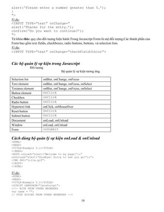 18
alert(‘Please enter a number greater than 5.’);
}
“>
Ví dụ:
<INPUT TYPE=”text” onChange=”
alert(‘Thanks for the entry.’);
confirm(‘Do you want to continue?’);
“>
Từ khóa this: quy cho đối tượng hiện hành.Trong Javascript Form là mộ đối tượng.Các thành phần của
Form bao gồm text fields, checkboxes, radio buttons, buttons, và selection lists.
Ví dụ:
<INPUT TYPE=”text” onChange=”checkField(this)”>
Các bộ quản lý sự kiện trong Javascript
Đối tượng
Bộ quản lý sự kiện tương ứng.
Selection list onBlur, onChange, onFocus
Text element onBlur, onChange, onFocus, onSelect
Textarea element onBlur, onChange, onFocus, onSelect
Button element OnClick
Checkbox onClick
Radio button OnClick
Hypertext link onClick, onMouseOver
Reset button OnClick
Submit button OnClick
Document onLoad, onUnload
Window onLoad, onUnload
Form onSubmit
Cách dùng bộ quản lý sự kiện onLoad & onUnload
<HTML>
<HEAD>
<TITLE>Example 5.1</TITLE>
</HEAD>
<BODY onLoad=”alert(‘Welcome to my page!’);”
onUnload=”alert(‘Goodbye! Sorry to see you go!’);”>
<IMG SRC=”title.gif”>
</BODY>
</HTML>
Vi du:
<HTML>
<HEAD>
<TITLE>Example 5.1</TITLE>
<SCRIPT LANGUAGE=”JavaScript”>
<!-- HIDE FROM OTHER BROWSERS
var name = “”;
// STOP HIDING FROM OTHER BROWSERS -->
 