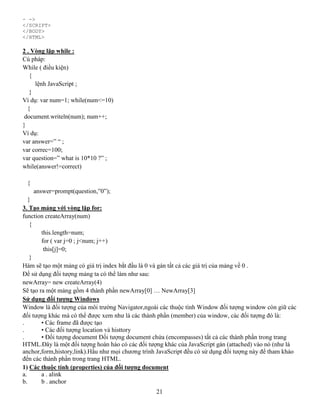 21
- ->
</SCRIPT>
</BODY>
</HTML>
2 . Vòng lặp while :
Cú pháp:
While ( điều kiện)
{
lệnh JavaScript ;
}
Ví dụ: var num=1; while(num<=10)
{
document.writeln(num); num++;
}
Ví dụ:
var answer=” “ ;
var correc=100;
var question=” what is 10*10 ?” ;
while(answer!=correct)
{
answer=prompt(question,”0”);
}
3. Tạo mảng với vòng lặp for:
function createArray(num)
{
this.length=num;
for ( var j=0 ; j<num; j++)
this[j]=0;
}
Hàm sẽ tạo một mảng có giá trị index bắt đầu là 0 và gán tất cả các giá trị của mảng về 0 .
Để sử dụng đối tượng mảng ta có thể làm như sau:
newArray= new createArray(4)
Sẽ tạo ra một mảng gồm 4 thành phần newArray[0] … NewArray[3]
Sử dụng đối tượng Windows
Window là đối tượng của môi trường Navigator,ngoài các thuộc tính Window đối tượng window còn giữ các
đối tượng khác mà có thể được xem như là các thành phần (member) của window, các đối tượng đó là:
. • Các frame đã được tạo
. • Các đối tượng location và histtory
. • Đối tượng document Đối tượng document chứa (encompasses) tất cả các thành phần trong trang
HTML.Đây là một đối tượng hoàn hảo có các đối tượng khác của JavaScript gán (attached) vào nó (như là
anchor,form,history,link).Hầu như mọi chương trình JavaScript đều có sử dụng đối tượng này để tham khảo
đến các thành phần trong trang HTML.
1) Các thuộc tính (properties) của đối tượng document
a. a . alink
b. b . anchor
 