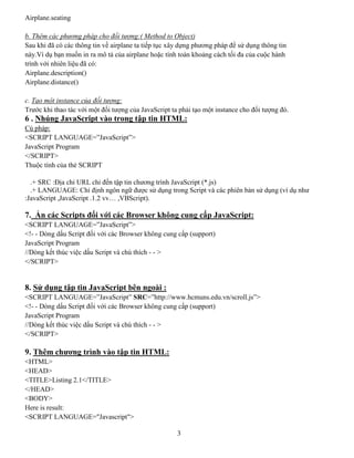 3
Airplane.seating
b. Thêm các phương pháp cho đối tượng:( Method to Object)
Sau khi đã có các thông tin về airplane ta tiếp tục xây dựng phương pháp để sử dụng thông tin
này.Ví dụ bạn muốn in ra mô tả của airplane hoặc tính toán khoảng cách tối đa của cuộc hành
trình với nhiên liệu đã có:
Airplane.description()
Airplane.distance()
c. Tạo một instance của đối tượng:
Trước khi thao tác với một đối tượng của JavaScript ta phải tạo một instance cho đối tượng đó.
6 . Nhúng JavaScript vào trong tập tin HTML:
Cú pháp:
<SCRIPT LANGUAGE=”JavaScript”>
JavaScript Program
</SCRIPT>
Thuộc tính của thẻ SCRIPT
.+ SRC :Địa chỉ URL chỉ đến tập tin chương trình JavaScript (*.js)
.+ LANGUAGE: Chỉ định ngôn ngữ được sử dụng trong Script và các phiên bản sử dụng (ví dụ như
:JavaScript ,JavaScript .1.2 vv… ,VBScript).
7. Ẩn các Scripts đối với các Browser không cung cấp JavaScript:
<SCRIPT LANGUAGE=”JavaScript”>
<!- - Dòng dấu Script đối với các Browser không cung cấp (support)
JavaScript Program
//Dòng kết thúc việc dấu Script và chú thích - - >
</SCRIPT>
8. Sử dụng tập tin JavaScript bên ngoài :
<SCRIPT LANGUAGE=”JavaScript” SRC=”http://www.hcmuns.edu.vn/scroll.js”>
<!- - Dòng dấu Script đối với các Browser không cung cấp (support)
JavaScript Program
//Dòng kết thúc việc dấu Script và chú thích - - >
</SCRIPT>
9. Thêm chương trình vào tập tin HTML:
<HTML>
<HEAD>
<TITLE>Listing 2.1</TITLE>
</HEAD>
<BODY>
Here is result:
<SCRIPT LANGUAGE="Javascript">
 