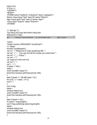 32
return true
}// End -->
</SCRIPT>
<BODY>
<FORM name="testform" onSubmit="return validate()">
Name:<input type="text" size=30 name="Name">
Age:<input type="text" size=3 name="age">
<input type="submit" value="Submit">
</FORM>
11. BµI tËp 11.
T¹o dßng ch÷ ch¹y trªn thanh tr¹ng th¸i:
Welcome to Total..
<html>
<head><script LANGUAGE="JavaScript">
<!-- Begin
function scrollit(seed) {
var m1 = "Welcome to Total JavaScript 99! ";
var m2 = "..... You can find all the scripts you need here! ";
var m3 = "......Enjoy ";
var m4 = "";
var msg=m1+m2+m3+m4;
var out = " ";
var c = 1;
if (seed > 100) {
seed--;
cmd="scrollit("+seed+")";
timerTwo=window.setTimeout(cmd,100);
}
else if (seed <= 100 && seed > 0) {
for (c=0 ; c < seed ; c++) {
out+=" ";
}
out+=msg;
seed--;
window.status=out;
cmd="scrollit("+seed+")";
timerTwo=window.setTimeout(cmd,100);
}
else if (seed <= 0) {
if (-seed < msg.length) {
out+=msg.substring(-seed,msg.length);
seed--;
window.status=out;
cmd="scrollit("+seed+")";
timerTwo=window.setTimeout(cmd,100);
}
 