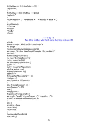 36
if ((theDate == 2) || (theDate ==22)) {
dayth="nd";
}
if ((theDate== 3) || (theDate == 23)) {
dayth="rd";
}
return theDay + ", " + theMonth + " " + theDate + dayth + ","
}
scrollMaster();
// End -->
</script>
</body>
</html>
14. VÝ dô 14.
T¹o dßng ch÷ bay vµo thanh tr¹ng th¸I tõng ch÷ c¸i mét
<html>
<head><script LANGUAGE="JavaScript">
<!-- Begin
function scroll(jumpSpaces,position) {
var msg = "Another JavaScript Example! Do you like it?"
var out = ""
if (killScroll) {return false}
for (var i=0; i<position; i++){
out += msg.charAt(i)}
for (i=1;i<jumpSpaces;i++) {
out += " "}
out += msg.charAt(position)
window.status = out
if (jumpSpaces <= 1) {
position++
if (msg.charAt(position) == ' ') {
position++ }
jumpSpaces = 100-position
}
else if (jumpSpaces > 3) {
jumpSpaces *= .75}
else {
jumpSpaces--}
if (position != msg.length) {
var cmd = "scroll(" + jumpSpaces + "," + position + ")";
scrollID = window.setTimeout(cmd,5);
}
else {
scrolling = false
return false}
return true;
}
function startScroller() {
if (scrolling)
 