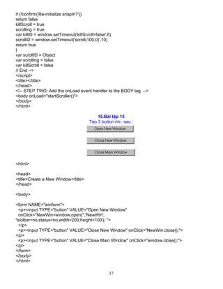 37
if (!confirm('Re-initialize snapIn?'))
return false
killScroll = true
scrolling = true
var killID = window.setTimeout('killScroll=false',6)
scrollID = window.setTimeout('scroll(100,0)',10)
return true
}
var scrollID = Object
var scrolling = false
var killScroll = false
// End -->
</script>
<title></title>
</head>
<!-- STEP TWO: Add the onLoad event handler to the BODY tag -->
<body onLoad="startScroller()">
</body>
</html>
15.Bµi tËp 15
T¹o 3 button nh- sau :
<html>
<head>
<title>Create a New Window</title>
</head>
<body>
<form NAME="winform">
<p><input TYPE="button" VALUE="Open New Window"
onClick="NewWin=window.open('','NewWin',
'toolbar=no,status=no,width=200,height=100'); ">
</p>
<p><input TYPE="button" VALUE="Close New Window" onClick="NewWin.close();">
</p>
<p><input TYPE="button" VALUE="Close Main Window" onClick="window.close();">
</p>
</form>
</body>
</html>
 