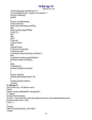 38
16.BµI tËp 16
Cöa sæ tù tr-ît
<script language="JavaScript1.2">
var currentpos=0,alt=1,curpos1=0,curpos2=-1
function initialize(){
startit()
}
function scrollwindow(){
if (document.all)
temp=document.body.scrollTop
else
temp=window.pageYOffset
if (alt==0)
alt=1
else
alt=0
if (alt==0)
curpos1=temp
else
curpos2=temp
if (curpos1!=curpos2){
if (document.all)
currentpos=document.body.scrollTop+1
else
currentpos=window.pageYOffset+1
window.scroll(0,currentpos)
}
else{
currentpos=0
window.scroll(0,currentpos)
}
}
function startit(){
setInterval("scrollwindow()",10)
}
window.onload=initialize
</script>
17. Bµi tËp 17
T¹o Combo box cã fulldown menu
<html>
<head><script LANGUAGE="JavaScript">
<!-- Begin
function formHandler(){
var URL = document.form.site.options[document.form.site.selectedIndex].value;
window.location.href = URL;
// End -->
}
</script>
<title>E:buttonpushme_.htm</title>
</head>
 