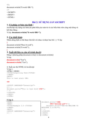 4
<!--
document.writeln("It work<BR>");
-->
</SCRIPT>
</BODY>
</HTML>
Bài 2: SỬ DỤNG JAVASCRIPT
1. Cú pháp cơ bản của lệnh :
JavaScript xây dựng các hàm,các phát biểu,các toán tử và các biểu thức trên cùng một dòng và
kết thúc bằng ;
Ví dụ: document.writeln("It work<BR>");
2. Các khối lệnh:
Nhiều dòng lệnh có thể được liên kết với nhau và được bao bởi { } Ví dụ:
{
document.writeln("Does It work");
document.writeln("It work!");
}
3. Xuất dữ liệu ra cửa sổ trình duyệt:
Dùng 2 phương pháp document.write() và document.writeln()
Ví dụ:
document.write(“Test”);
document.writeln(“Test”);
4. Xuất các thẻ HTML từ JavaScript
Ví dụ 1:
<HTML> <HEAD>
<TITLE>Outputting Text</TITLE>
</HEAD>
<BODY>
This is text plain <BR>
<B>
<SCRIPT LANGUAGE="Javascript">
<!- -
document.write("This is text bold </B>");
- ->
</SCRIPT>
</BODY>
</HTML>
Ví dụ 2:
<HTML> document.write('<IMG
<HEAD> SRC="welcome.gif">');
<TITLE>Example 2.4 </TITLE> document.write("<BR><H1>WELCOME TO
</HEAD> NETSCAPE 2.1</H1>");
<BODY> - ->
<SCRIPT LANGUAGE="Javascript"> </SCRIPT>
<!- - </BODY>
</HTML>
 