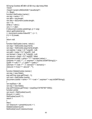 40
Sö dông Cookies ®Ó ®Õm sè lÇn truy cËp trang Web
<html>
<head><script LANGUAGE="JavaScript">
<!-- Begin
function GetCookie (name) {
var arg = name + "=";
var alen = arg.length;
var clen = document.cookie.length;
var i = 0;
while (i < clen) {
var j = i + alen;
if (document.cookie.substring(i, j) == arg)
return getCookieVal (j);
i = document.cookie.indexOf(" ", i) + 1;
if (i == 0) break;
}
return null;
}
function SetCookie (name, value) {
var argv = SetCookie.arguments;
var argc = SetCookie.arguments.length;
var expires = (argc > 2) ? argv[2] : null;
var path = (argc > 3) ? argv[3] : null;
var domain = (argc > 4) ? argv[4] : null;
var secure = (argc > 5) ? argv[5] : false;
document.cookie = name + "=" + escape (value) +
((expires == null) ? "" : ("; expires=" + expires.toGMTString())) +
((path == null) ? "" : ("; path=" + path)) +
((domain == null) ? "" : ("; domain=" + domain)) +
((secure == true) ? "; secure" : "");
}
function DeleteCookie (name) {
var exp = new Date();
exp.setTime (exp.getTime() - 1);
var cval = GetCookie (name);
document.cookie = name + "=" + cval + "; expires=" + exp.toGMTString();
}
var expDays = 30;
var exp = new Date();
exp.setTime(exp.getTime() + (expDays*24*60*60*1000));
function amt(){
var count = GetCookie('count')
if(count == null) {
SetCookie('count','1')
return 1
}
else {
var newcount = parseInt(count) + 1;
DeleteCookie('count')
SetCookie('count',newcount,exp)
 
