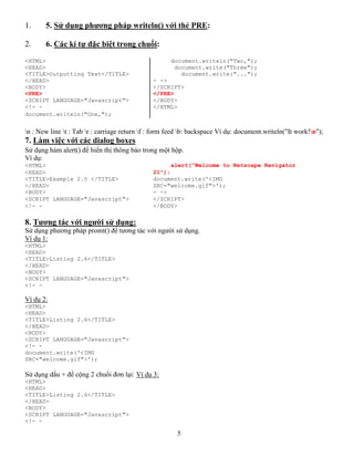 5
1. 5. Sử dụng phương pháp writeln() với thẻ PRE:
2. 6. Các kí tự đặc biệt trong chuổi:
<HTML> document.writeln("Two,");
<HEAD> document.write("Three");
<TITLE>Outputting Text</TITLE> document.write("...");
</HEAD> - ->
<BODY> </SCRIPT>
<PRE> </PRE>
<SCRIPT LANGUAGE="Javascript"> </BODY>
<!- - </HTML>
document.writeln("One,");
n : New line t : Tab r : carriage return f : form feed b: backspace Ví dụ: document.writeln("It work!n");
7. Làm việc với các dialog boxes
Sử dụng hàm alert() để hiển thị thông báo trong một hộp.
Ví dụ:
<HTML> alert("Welcome to Netscape Navigator
<HEAD> 21");
<TITLE>Example 2.5 </TITLE> document.write('<IMG
</HEAD> SRC="welcome.gif">');
<BODY> - ->
<SCRIPT LANGUAGE="Javascript"> </SCRIPT>
<!- - </BODY>
8. Tương tác với người sử dụng:
Sử dụng phương pháp promt() để tương tác với người sử dụng.
Ví dụ 1:
<HTML>
<HEAD>
<TITLE>Listing 2.6</TITLE>
</HEAD>
<BODY>
<SCRIPT LANGUAGE="Javascript">
<!- -
Ví dụ 2:
<HTML>
<HEAD>
<TITLE>Listing 2.6</TITLE>
</HEAD>
<BODY>
<SCRIPT LANGUAGE="Javascript">
<!- -
document.write('<IMG
SRC="welcome.gif">');
Sử dụng dấu + để cộng 2 chuổi đơn lại: Ví dụ 3:
<HTML>
<HEAD>
<TITLE>Listing 2.6</TITLE>
</HEAD>
<BODY>
<SCRIPT LANGUAGE="Javascript">
<!- -
 
