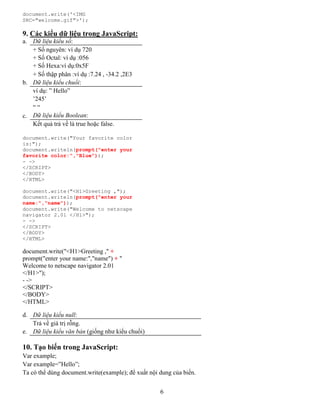 6
document.write('<IMG
SRC="welcome.gif">');
9. Các kiểu dữ liệu trong JavaScript:
a. Dữ liệu kiểu số:
+ Số nguyên: ví dụ 720
+ Số Octal: ví dụ :056
+ Số Hexa:ví dụ:0x5F
+ Số thập phân :ví dụ :7.24 , -34.2 ,2E3
b. Dữ liệu kiểu chuổi:
ví dụ: ” Hello”
’245’
“ “
c. Dữ liệu kiểu Boolean:
Kết quả trả về là true hoặc false.
document.write("Your favorite color
is:");
document.writeln(prompt("enter your
favorite color:","Blue"));
- ->
</SCRIPT>
</BODY>
</HTML>
document.write("<H1>Greeting ,");
document.writeln(prompt("enter your
name:","name"));
document.write("Welcome to netscape
navigator 2.01 </H1>");
- ->
</SCRIPT>
</BODY>
</HTML>
document.write("<H1>Greeting ," +
prompt("enter your name:","name") + "
Welcome to netscape navigator 2.01
</H1>");
- ->
</SCRIPT>
</BODY>
</HTML>
d. Dữ liệu kiểu null:
Trả về giá trị rỗng.
e. Dữ liệu kiểu văn bản (giống như kiểu chuổi)
10. Tạo biến trong JavaScript:
Var example;
Var example=”Hello”;
Ta có thể dùng document.write(example); để xuất nội dung của biến.
 