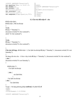 9
<SCRIPT LANGUAGE="Javascript">
var question="What is 10+10 ?"; <BODY>
var answer=20; <SCRIPT LANGUAGE="Javascript">
var correct='<IMG <!--
SRC="correct.gif">'; document.write(output);
var incorrect='<IMG -->
SRC="incorect.gif">'; </SCRIPT>
var response=prompt(question,"0"); </BODY>
</HTML>
12. Cấu trúc điều kiện if – else
if điều kiện lệnh ;
if điều kiện { Mã JavaScript
}
Ví dụ:
if (day==”Saturday”) {
document.writeln(“It‘s the weekend”);
alert(“ It’s the weekend”);
}
Ví dụ:
If (day==”Saturday”) {
document.writeln(“It‘s the weekend”);
}
Cấu trúc kết hợp : if điều kiện 1 { Các lệnh JavaScript If (day!=”Saturday”) { document.writeln(“It‘s not
Saturday”);
}
Sử dụng cấu trúc else – if cho ví dụ ở trên If (day==”Saturday”) { document.writeln(“It‘s the weekend”);
} else {
document.writeln(“It‘s not Saturday”);
}
if điều kiện 2 {
Các lệnh JavaScript
} else {
các lệnh khác
}
Các lệnh JavaScript
} else {
Các lệnh khác
}
Ví dụ 1 : Sử dụng phương pháp confirm() với phát biểu if
<HTML>
<HEAD>
<TITLE>Example 3.3</TITLE>
<SCRIPT LANGUAGE="Javascript">
 