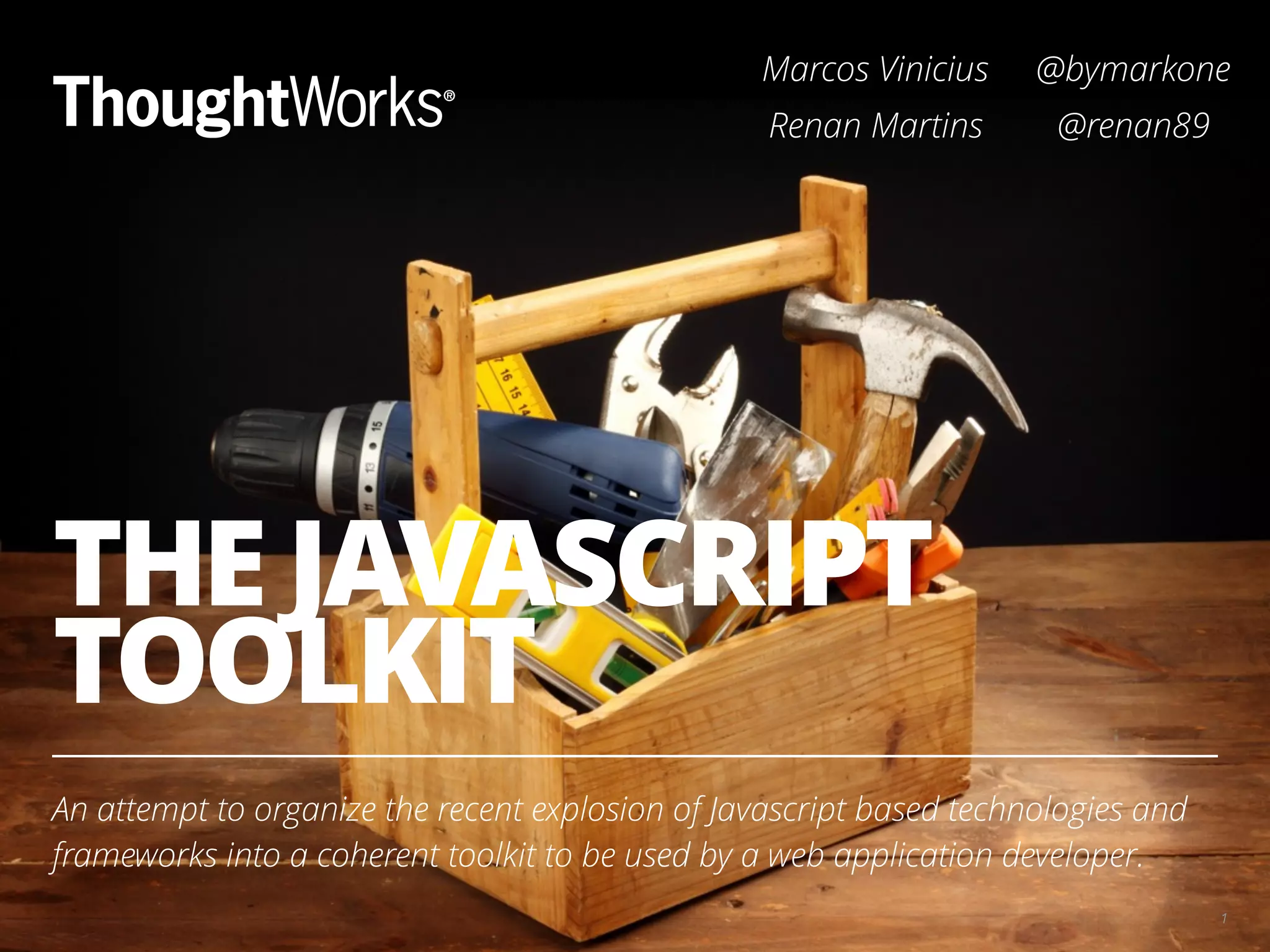 THE JAVASCRIPT TOOLKIT An attempt to organize the recent explosion of Javascript based technologies and frameworks into a coherent toolkit to be used by a web application developer. 1 Marcos Vinicius @bymarkone Renan Martins @renan89 