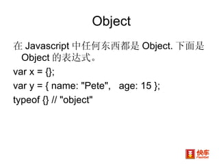Object 在 Javascript 中任何东西都是 Object. 下面是 Object 的表达式。 var x = {};  var y = { name: "Pete",  age: 15 }; typeof {} // "object"  