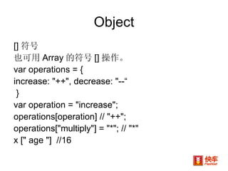 Object [] 符号 也可用 Array 的符号 [] 操作。 var operations = {  increase: "++", decrease: "--“ }  var operation = "increase"; operations[operation] // "++"; operations["multiply"] = "*"; // "*"  x [" age "]  //16 