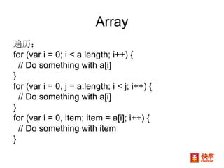 遍历： for (var i = 0; i < a.length; i++) {  // Do something with a[i]  }  for (var i = 0, j = a.length; i < j; i++) {  // Do something with a[i]  }  for (var i = 0, item; item = a[i]; i++) {  // Do something with item  } Array 