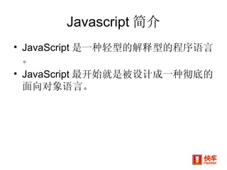 Javascript 简介 JavaScript 是一种轻型的解释型的程序语言。 JavaScript 最开始就是被设计成一种彻底的面向对象语言。  