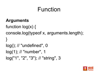 Function Arguments  function log(x) {  console.log(typeof x, arguments.length); } log(); // "undefined", 0 log(1); // "number", 1 log("1", "2", "3"); // "string", 3 