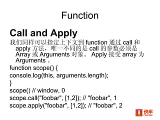 Function Call and Apply 我们同样可以指定上下文到 function 通过 call 和 apply 方法，唯一不同的是 call 的参数必须是 Array 或 Arguments 对象。 Apply 接受 array 为 Arguments 。 function scope() {  console.log(this, arguments.length);  }  scope() // window, 0  scope.call("foobar", [1,2]); // "foobar", 1 scope.apply("foobar", [1,2]); // "foobar", 2  