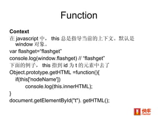 Function Context 在 javascript 中， this 总是指导当前的上下文。默认是 window 对象。 var flashget=“flashget” console.log(window.flashget) // “flashget” 下面的例子， this 指到 id 为 t 的元素中去了 Object.prototype.getHTML =function(){  if(this['nodeName']) console.log(this.innerHTML); } document.getElementById("t"). getHTML(); 