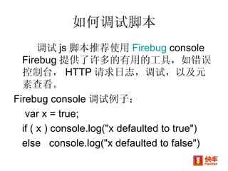 如何调试脚本 调试 js 脚本推荐使用 Firebug  console Firebug 提供了许多的有用的工具，如错误控制台， HTTP 请求日志，调试，以及元素查看。  Firebug console 调试例子： var x = true; if ( x ) console.log("x defaulted to true")  else  console.log("x defaulted to false") 