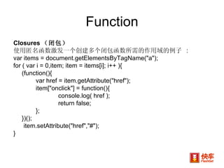 Function Closures （闭包） 使用匿名函数激发一个创建多个闭包函数所需的作用域的例子  : var items = document.getElementsByTagName("a"); for ( var i = 0,item; item = items[i]; i++ ){  (function(){  var href = item.getAttribute("href");  item["onclick"] = function(){  console.log( href );  return false;  };  })();    item.setAttribute("href","#");  } 