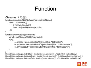 Function Closures （闭包） function associateObjWithEvent(obj, methodName){  return (  function(e){  e = e||window.event;  return obj[methodName](e, this);  }); } function DhtmlObject(elementId){  var el = getElementWithId(elementId);  if(el){  el.onclick = associateObjWithEvent(this, "doOnClick");  el.onmouseover = associateObjWithEvent(this, "doMouseOver");  el.onmouseout = associateObjWithEvent(this, "doMouseOut");  } } DhtmlObject.prototype.doOnClick = function(event, element){  // doOnClick method body.} DhtmlObject.prototype.doMouseOver = function(event, element){  // doMouseOver method body.} DhtmlObject.prototype.doMouseOut = function(event, element){  // doMouseOut method body.} 