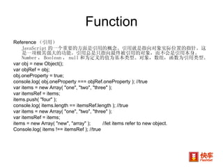 Function Reference （引用） JavaScript 的一个重要的方面是引用的概念。引用就是指向对象实际位置的指针。这是一项极其强大的功能。引用总是只指向最终被引用的对象，而不会是引用本身。  Number ， Boolean ， null 和为定义的值为基本类型。对象，数组，函数为引用类型。 var obj = new Object(); var objRef = obj; obj.oneProperty = true; console.log( obj.oneProperty === objRef.oneProperty ); //true var items = new Array( "one", "two", "three" ); var itemsRef = items; items.push( "four" ); console.log( items.length == itemsRef.length ); //true var items = new Array( "one", "two", "three" ); var itemsRef = items; items = new Array( "new", "array" ); //let items refer to new object. Console.log( items !== itemsRef ); //true 