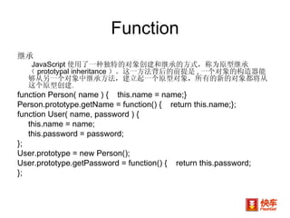 Function 继承 JavaScript 使用了一种独特的对象创建和继承的方式，称为原型继承（ prototypal inheritance ）。这一方法背后的前提是 , 一个对象的构造器能够从另一个对象中继承方法，建立起一个原型对象，所有的新的对象都将从这个原型创建 。 function Person( name ) {  this.name = name;} Person.prototype.getName = function() {  return this.name;}; function User( name, password ) {  this.name = name;  this.password = password; }; User.prototype = new Person(); User.prototype.getPassword = function() {  return this.password; }; 