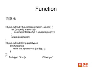 Function 类继承 Object.extend = function(destination, source) {     for (property in source) {         destination[property] = source[property];     }     return destination; }  Object.extend(String.prototype,{ trim:function() {  return this.replace(/(^\s*)|(\s*$)/g, '');  } }); “  flashfget  ”.trim(); //”flashget” 