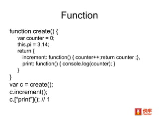 Function function create() {  var counter = 0;  this.pi = 3.14; return {  increment: function() { counter++;return counter ;},  print: function() { console.log(counter); }  }  }  var c = create();  c.increment();  c.[“print”](); // 1  
