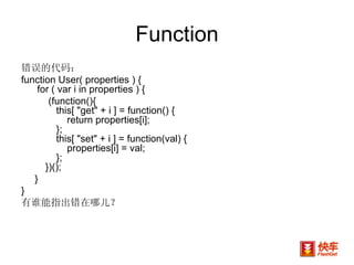 Function 错误的代码： function User( properties ) {  for ( var i in properties ) { (function(){         this[ "get" + i ] = function() {             return properties[i];         };         this[ "set" + i ] = function(val) {             properties[i] = val;         };     })(); } }  有谁能指出错在哪儿？ 