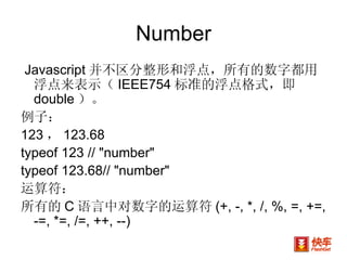 Number Javascript 并不区分整形和浮点，所有的数字都用浮点来表示（ IEEE754 标准的浮点格式，即 double ）。 例子： 123 ， 123.68 typeof 123 // "number"  typeof 123.68// "number"  运算符： 所有的 C 语言中对数字的运算符 (+, -, *, /, %, =, +=, -=, *=, /=, ++, --)  