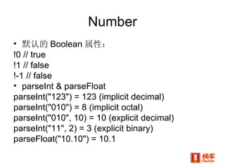 Number 默认的 Boolean 属性： !0 // true   !1 // false   !-1 // false  parseInt & parseFloat parseInt("123") = 123 (implicit decimal) parseInt("010") = 8 (implicit octal)  parseInt("010", 10) = 10 (explicit decimal) parseInt("11", 2) = 3 (explicit binary) parseFloat("10.10") = 10.1  