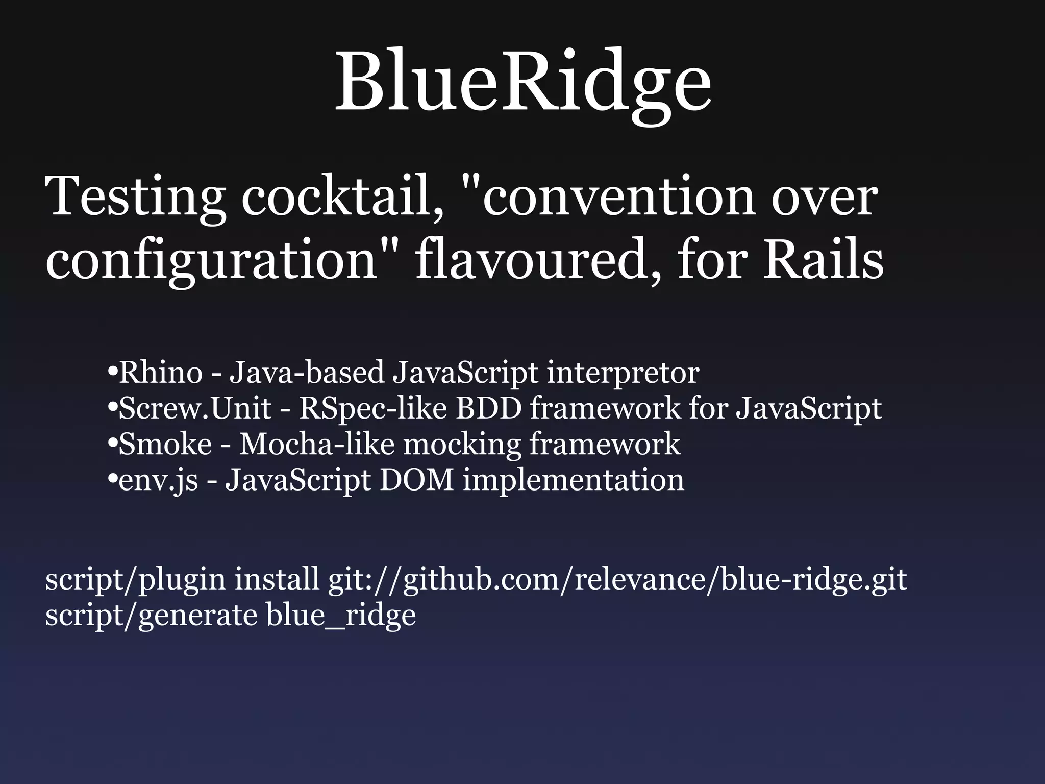 BlueRidge Testing cocktail, &quot;convention over configuration&quot; flavoured, for Rails Rhino - Java-based JavaScript interpretor Screw.Unit - RSpec-like BDD framework for JavaScript Smoke - Mocha-like mocking framework env.js - JavaScript DOM implementation script/plugin install git://github.com/relevance/blue-ridge.git script/generate blue_ridge 