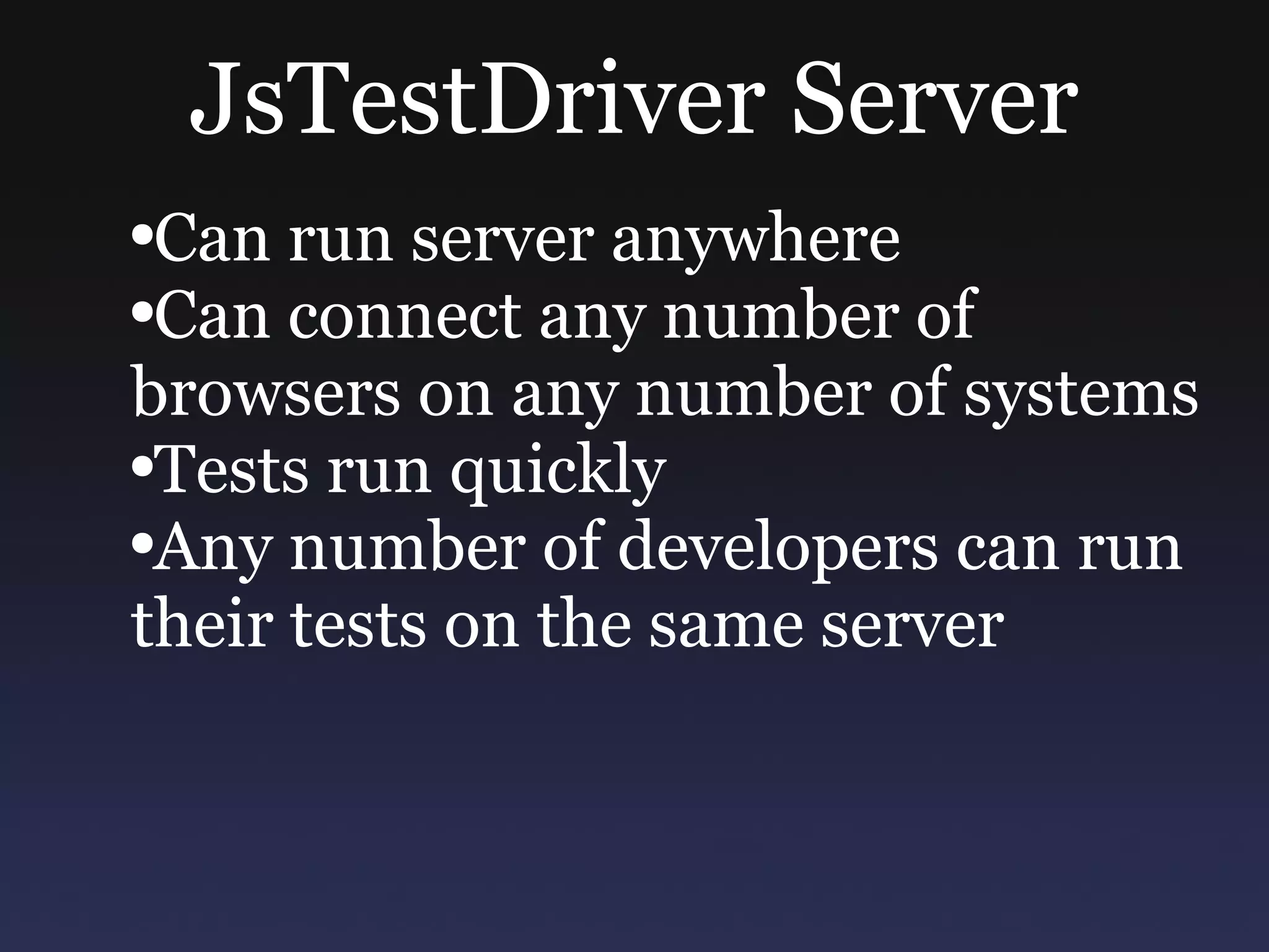 JsTestDriver Server Can run server anywhere Can connect any number of browsers on any number of systems Tests run quickly Any number of developers can run their tests on the same server 