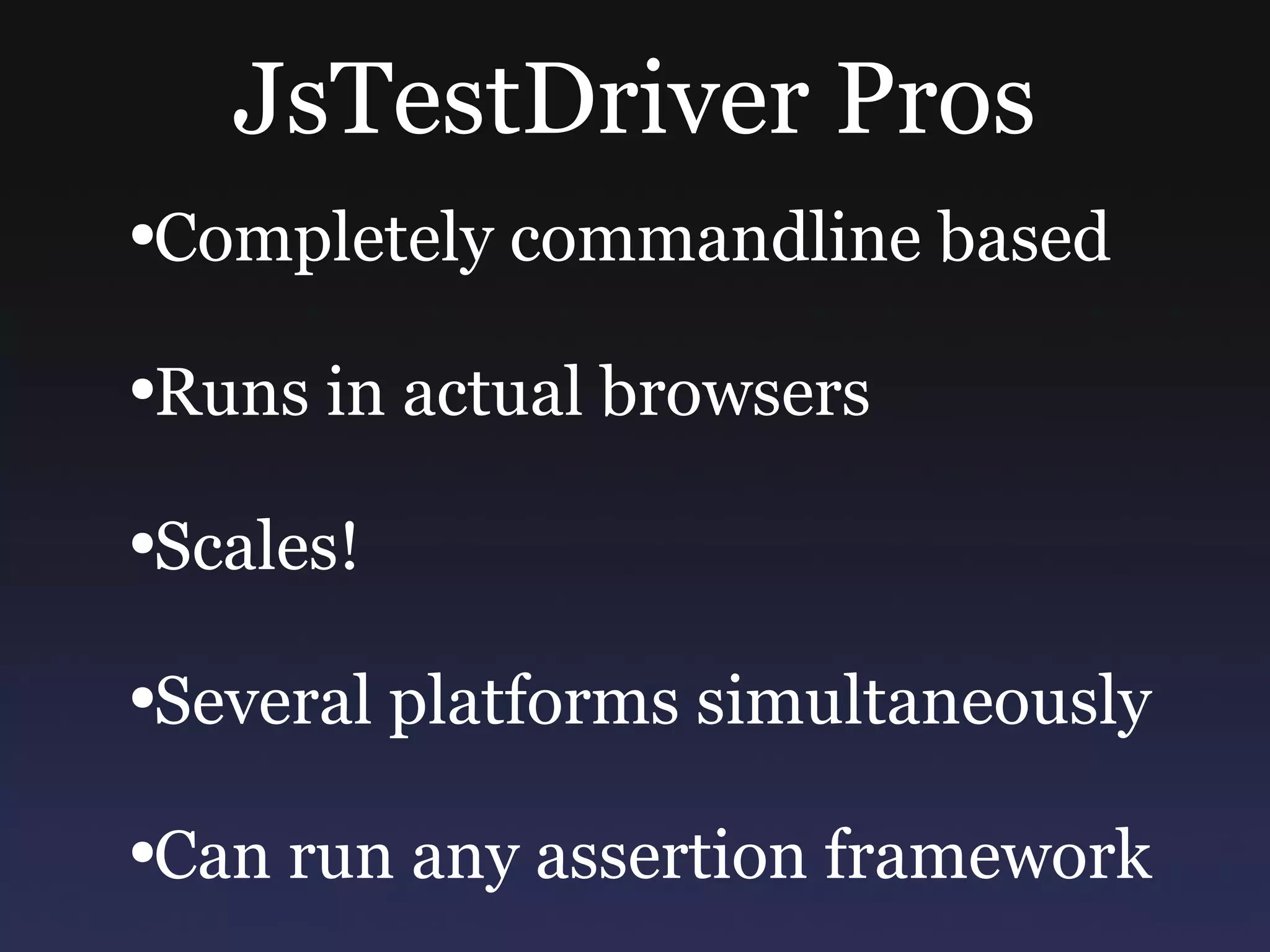 JsTestDriver Pros Completely commandline based Runs in actual browsers Scales! Several platforms simultaneously Can run any assertion framework 