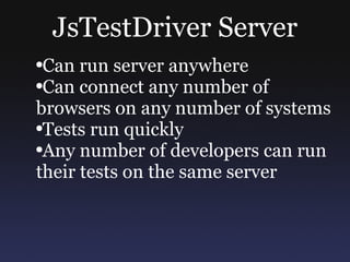 JsTestDriver Server Can run server anywhere Can connect any number of browsers on any number of systems Tests run quickly Any number of developers can run their tests on the same server 