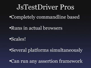 JsTestDriver Pros Completely commandline based Runs in actual browsers Scales! Several platforms simultaneously Can run any assertion framework 