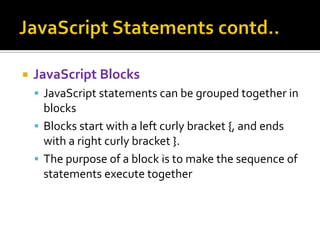  JavaScript Blocks
 JavaScript statements can be grouped together in
blocks
 Blocks start with a left curly bracket {, and ends
with a right curly bracket }.
 The purpose of a block is to make the sequence of
statements execute together
 
