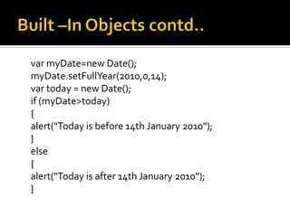 var myDate=new Date();
myDate.setFullYear(2010,0,14);
var today = new Date();
if (myDate>today)
{
alert("Today is before 14th January 2010");
}
else
{
alert("Today is after 14th January 2010");
}
 