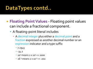  Floating PointValues - Floating point values
can include a fractional component.
 A floating-point literal includes
▪ A decimal integer plus either a decimal point and a
fraction expressed as another decimal number or an
expression indicator and a type suffix
▪ 7.2945
▪ -34.2
▪ 2e3 means 2 x 103 => 2000
▪ 2E-3 means 2 x 10-3 => .002
 