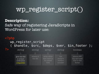 wp_register_script()
Description:
Safe way of registering JavaScripts in
WordPress for later use:

<?php 
   wp_register_script
   ( $handle, $src, $deps, $ver, $in_footer );
?>     string string  array string  boolean

      give the ﬁle   where is   what other       the       should WP
        a unique     the ﬁle    ﬁles have to   script’s   try and load
       nickname                  be loaded     version     this in the
      (required)                    ﬁrst       number        footer
 
