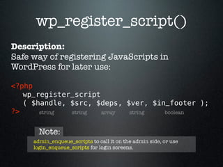 wp_register_script()
Description:
Safe way of registering JavaScripts in
WordPress for later use:

<?php 
   wp_register_script
   ( $handle, $src, $deps, $ver, $in_footer );
?>     string string  array string  boolean


       Note:
     admin_enqueue_scripts to call it on the admin side, or use
     login_enqueue_scripts for login screens.
 