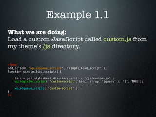 Example 1.1
What we are doing:
Load a custom JavaScript called custom.js from
my theme’s /js directory.

<?php 
add_action( 'wp_enqueue_scripts', 'simple_load_script' );
function simple_load_script() {

      $src = get_stylesheet_directory_uri() . '/js/custom.js' ;
      wp_register_script( 'custom-script', $src, array( 'jquery' ), '1', TRUE );

      wp_enqueue_script( 'custom-script' );
}
?> 
 